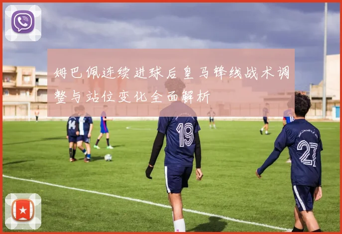 姆巴佩连续进球后皇马锋线战术调整与站位变化全面解析