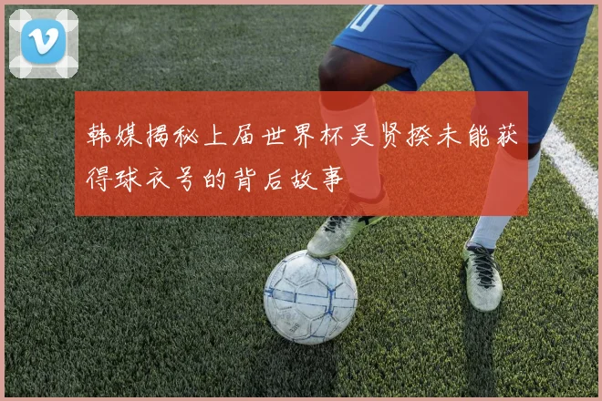 韩媒揭秘上届世界杯吴贤揆未能获得球衣号的背后故事